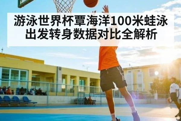 游泳世界杯覃海洋100米蛙泳出发转身数据对比全解析