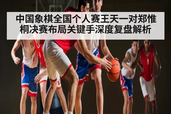 中国象棋全国个人赛王天一对郑惟桐决赛布局关键手深度复盘解析